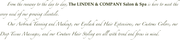      From the runway to the day to day, The LINDEN & COMPANY Salon & Spa is here to meet the every need of our growing clientele.
     Our Airbrush Tanning and Makeup, our Eyelash and Hair Extensions, our Customs Colors, our Deep Tissue Massages, and our Couture Hair Styling are all with trend and focus in mind.