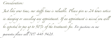 Consideration: 
Just like your time, our staffs time is valuable. Please give us 24 hours notice in changing or canceling any appointment. If an appointment is missed you will be expected to pay up to 50% of the treatments fee. For questions on our guarantee please call 707-441-9428.