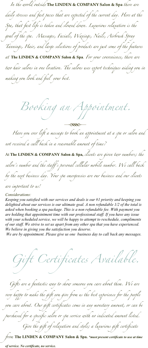      In the world outside The LINDEN & COMPANY Salon & Spa there are daily stresses and fast paces that are expected of the current day. Here at the Spa, that fast life is taken and slowed down. Luxurious relaxation is the goal of the spa.  Massages, Facials, Waxings, Nails, Airbrush Spray Tannings, Hair, and large selections of products are just some of the features at  The LINDEN & COMPANY Salon & Spa. For your convenience, there are two hair salons in one location. The salons uses expert techniques aiding you in making you look and feel  your best.


Booking an Appointment.
￼
       Have you ever left a message to book an appointment at a spa or salon and not received a call back in a reasonable amount of time? 
At The LINDEN & COMPANY Salon & Spa, clients are given two numbers; the salon’s number and the staff’s personal cellular mobile number. We call back by the next business day. Your spa emergencies are our business and our clients are important to us!
Considerations:
Keeping you satisfied with our services and deals is our #1 priority and keeping you delighted about our services is our ultimate goal. A non refundable 1/2 of the total is asked when booking a spa package. This is a non refundable fee. With payment you are holding that appointment time with our professional staff. If you have any issue with your scheduled service, we will be happy to attempt to reschedule, compliments of our staff. We strive to set us apart from any other spa that you have experienced. We believe in giving you the satisfaction you deserve. 
 We are by appointment. Please give us one  business day to call back any messages. 


Gift Certificates Available.

    Gifts are a fantastic way to show someone you care about them. We are very happy to make the gift you give from us the best experience for the people you care about. Our gift certificates come in any monetary amount, or can be purchased for a specific salon or spa service with no indicated amount listed. 
           Give the gift of relaxation and style; a luxurious gift certificate from The LINDEN & COMPANY Salon & Spa. *must present certificate to use at time of service. No certificate, no service. 

